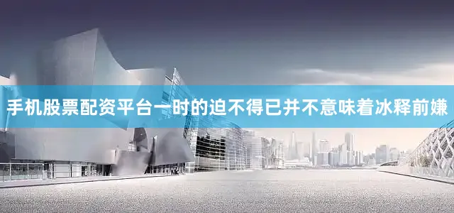 手机股票配资平台一时的迫不得已并不意味着冰释前嫌