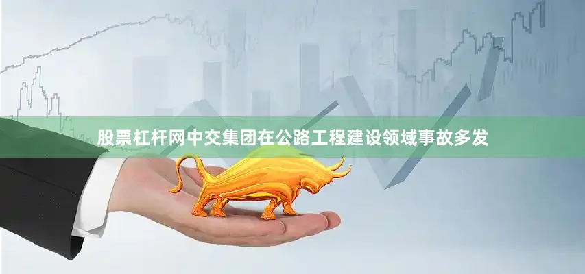 股票杠杆网中交集团在公路工程建设领域事故多发